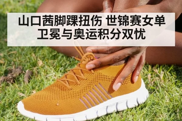 山口茜脚踝扭伤 世锦赛女单卫冕与奥运积分双忧